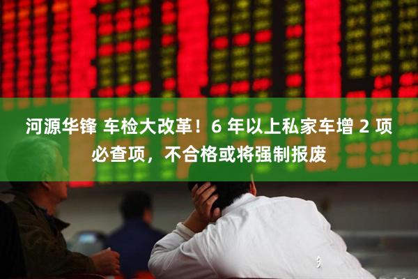 河源华锋 车检大改革！6 年以上私家车增 2 项必查项，不合格或将强制报废
