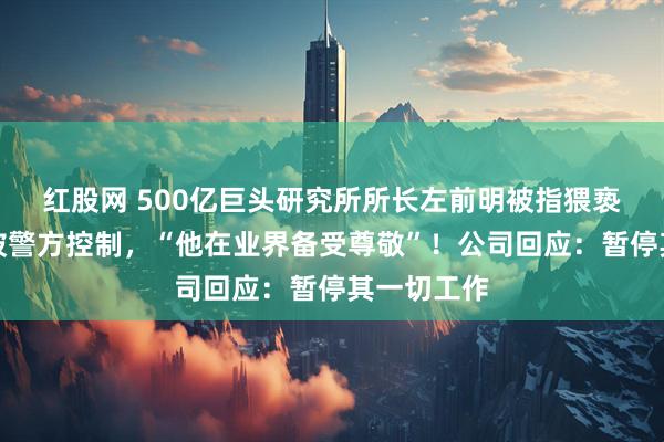 红股网 500亿巨头研究所所长左前明被指猥亵女下属，被警方控制，“他在业界备受尊敬”！公司回应：暂停其一切工作