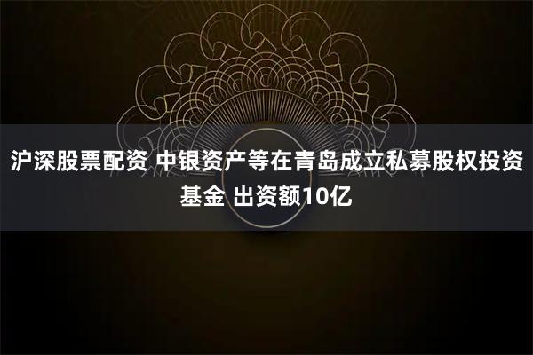 沪深股票配资 中银资产等在青岛成立私募股权投资基金 出资额10亿