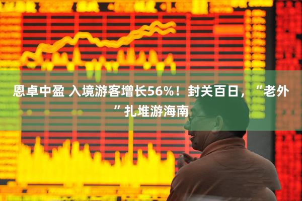 恩卓中盈 入境游客增长56%!封关百日,“老外”扎堆游海南
