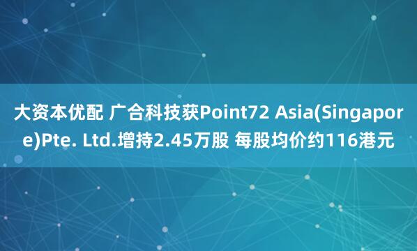 大资本优配 广合科技获Point72 Asia(Singapore)Pte. Ltd.增持2.45万股 每股均价约116港元